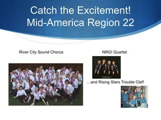 Catch the Excitement!Mid-America Region 22                  NRG! Quartet    …and Rising Stars Trouble Clef!     River City Sound Chorus 