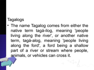 Tagalogs
• The name Tagalog comes from either the
native term tagá-ilog, meaning 'people
living along the river', or another native
term, tagá-alog, meaning 'people living
along the ford', a ford being a shallow
part of a river or stream where people,
animals, or vehicles can cross it.
 