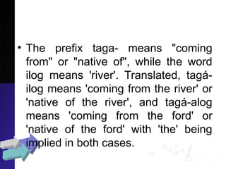 • The prefix taga- means "coming
from" or "native of", while the word
ilog means 'river'. Translated, tagá-
ilog means 'coming from the river' or
'native of the river', and tagá-alog
means 'coming from the ford' or
'native of the ford' with 'the' being
implied in both cases.
 