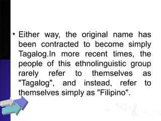 • Either way, the original name has
been contracted to become simply
Tagalog.In more recent times, the
people of this ethnolinguistic group
rarely refer to themselves as
"Tagalog", and instead, refer to
themselves simply as "Filipino".
 
