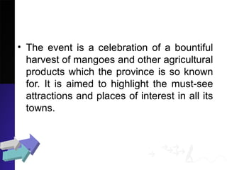 • The event is a celebration of a bountiful
harvest of mangoes and other agricultural
products which the province is so known
for. It is aimed to highlight the must-see
attractions and places of interest in all its
towns.
 