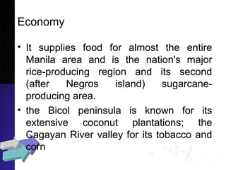 Economy
• It supplies food for almost the entire
Manila area and is the nation's major
rice-producing region and its second
(after Negros island) sugarcane-
producing area.
• the Bicol peninsula is known for its
extensive coconut plantations; the
Cagayan River valley for its tobacco and
corn
 