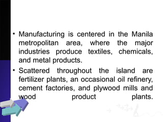• Manufacturing is centered in the Manila
metropolitan area, where the major
industries produce textiles, chemicals,
and metal products.
• Scattered throughout the island are
fertilizer plants, an occasional oil refinery,
cement factories, and plywood mills and
wood product plants.
 