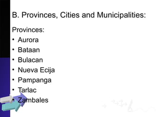 B. Provinces, Cities and Municipalities:
Provinces:
• Aurora
• Bataan
• Bulacan
• Nueva Ecija
• Pampanga
• Tarlac
• Zambales
 
