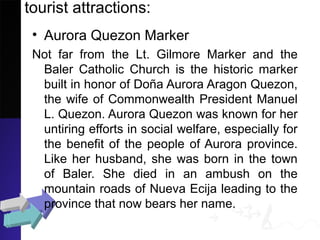 tourist attractions:
• Aurora Quezon Marker
Not far from the Lt. Gilmore Marker and the
Baler Catholic Church is the historic marker
built in honor of Doña Aurora Aragon Quezon,
the wife of Commonwealth President Manuel
L. Quezon. Aurora Quezon was known for her
untiring efforts in social welfare, especially for
the benefit of the people of Aurora province.
Like her husband, she was born in the town
of Baler. She died in an ambush on the
mountain roads of Nueva Ecija leading to the
province that now bears her name.
 