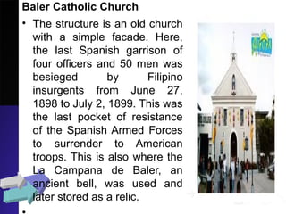 Baler Catholic Church
• The structure is an old church
with a simple facade. Here,
the last Spanish garrison of
four officers and 50 men was
besieged by Filipino
insurgents from June 27,
1898 to July 2, 1899. This was
the last pocket of resistance
of the Spanish Armed Forces
to surrender to American
troops. This is also where the
La Campana de Baler, an
ancient bell, was used and
later stored as a relic.
 