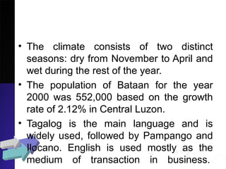 • The climate consists of two distinct
seasons: dry from November to April and
wet during the rest of the year.
• The population of Bataan for the year
2000 was 552,000 based on the growth
rate of 2.12% in Central Luzon.
• Tagalog is the main language and is
widely used, followed by Pampango and
Ilocano. English is used mostly as the
medium of transaction in business.
 