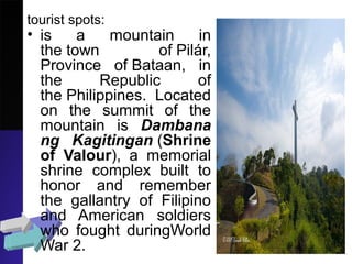 tourist spots:
• is a mountain in
the town of Pilár,
Province of Bataan, in
the Republic of
the Philippines. Located
on the summit of the
mountain is Dambana
ng Kagitingan (Shrine
of Valour), a memorial
shrine complex built to
honor and remember
the gallantry of Filipino
and American soldiers
who fought duringWorld
War 2.
 
