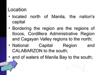 Location
• located north of Manila, the nation's
capital
• Bordering the region are the regions of
Ilocos, Cordillera Administrative Region
and Cagayan Valley regions to the north;
• National Capital Region and
CALABARZON to the south;
• and of waters of Manila Bay to the south;
 