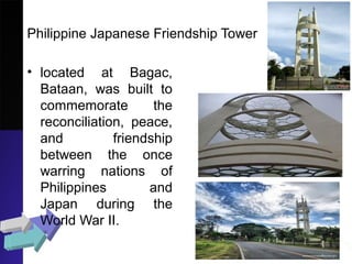 Philippine Japanese Friendship Tower
• located at Bagac,
Bataan, was built to
commemorate the
reconciliation, peace,
and friendship
between the once
warring nations of
Philippines and
Japan during the
World War II.
 