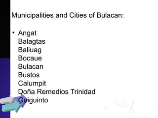 Municipalities and Cities of Bulacan:
• Angat
Balagtas
Baliuag
Bocaue
Bulacan
Bustos
Calumpit
Doña Remedios Trinidad
Guiguinto
 