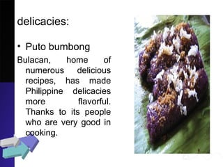 delicacies:
• Puto bumbong
Bulacan, home of
numerous delicious
recipes, has made
Philippine delicacies
more flavorful.
Thanks to its people
who are very good in
cooking.
 