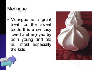 Meringue
• Meringue is a great
treat for the sweet
tooth. It is a delicacy
loved and enjoyed by
both young and old
but most especially
the kids.
 