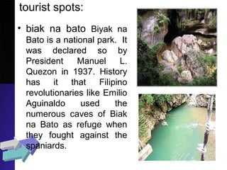 tourist spots:
• biak na bato Biyak na
Bato is a national park. It
was declared so by
President Manuel L.
Quezon in 1937. History
has it that Filipino
revolutionaries like Emilio
Aguinaldo used the
numerous caves of Biak
na Bato as refuge when
they fought against the
spaniards.
 
