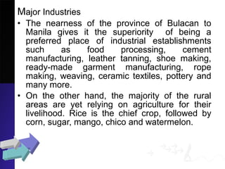 Major Industries
• The nearness of the province of Bulacan to
Manila gives it the superiority of being a
preferred place of industrial establishments
such as food processing, cement
manufacturing, leather tanning, shoe making,
ready-made garment manufacturing, rope
making, weaving, ceramic textiles, pottery and
many more.
• On the other hand, the majority of the rural
areas are yet relying on agriculture for their
livelihood. Rice is the chief crop, followed by
corn, sugar, mango, chico and watermelon.
 