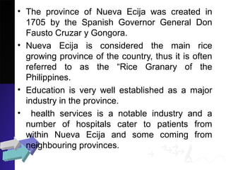 • The province of Nueva Ecija was created in
1705 by the Spanish Governor General Don
Fausto Cruzar y Gongora.
• Nueva Ecija is considered the main rice
growing province of the country, thus it is often
referred to as the “Rice Granary of the
Philippines.
• Education is very well established as a major
industry in the province.
• health services is a notable industry and a
number of hospitals cater to patients from
within Nueva Ecija and some coming from
neighbouring provinces.
 