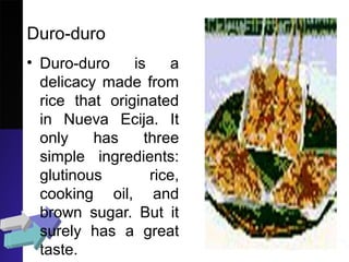 Duro-duro
• Duro-duro is a
delicacy made from
rice that originated
in Nueva Ecija. It
only has three
simple ingredients:
glutinous rice,
cooking oil, and
brown sugar. But it
surely has a great
taste.
 