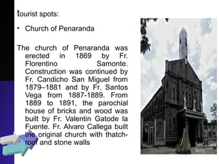 tourist spots:
• Church of Penaranda
The church of Penaranda was
erected in 1869 by Fr.
Florentino Samonte.
Construction was continued by
Fr. Candicho San Miguel from
1879–1881 and by Fr. Santos
Vega from 1887-1889. From
1889 to 1891, the parochial
house of bricks and wood was
built by Fr. Valentin Gatode la
Fuente. Fr. Alvaro Callega built
the original church with thatch-
roof and stone walls
 