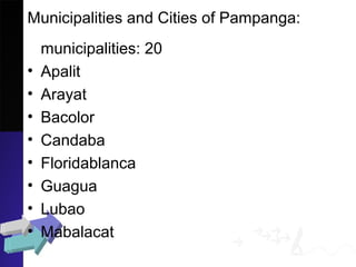 Municipalities and Cities of Pampanga:
municipalities: 20
• Apalit
• Arayat
• Bacolor
• Candaba
• Floridablanca
• Guagua
• Lubao
• Mabalacat
 