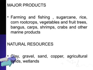 MAJOR PRODUCTS
• Farming and fishing , sugarcane, rice,
corn rootcrops, vegetables and fruit trees,
bangus, carps, shrimps, crabs and other
marine products
NATURAL RESOURCES
• Clay, gravel, sand, copper, agricultural
lands, wetlands
 