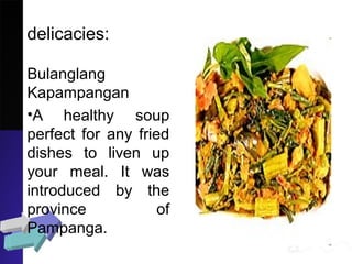 delicacies:
Bulanglang
Kapampangan
•A healthy soup
perfect for any fried
dishes to liven up
your meal. It was
introduced by the
province of
Pampanga.
 