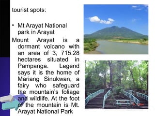 tourist spots:
• Mt Arayat National
park in Arayat
Mount Arayat is a
dormant volcano with
an area of 3, 715.28
hectares situated in
Pampanga. Legend
says it is the home of
Mariang Sinukwan, a
fairy who safeguard
the mountain’s foliage
and wildlife. At the foot
of the mountain is Mt.
Arayat National Park
 