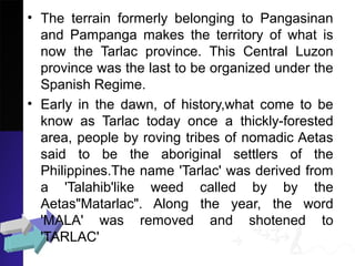 • The terrain formerly belonging to Pangasinan
and Pampanga makes the territory of what is
now the Tarlac province. This Central Luzon
province was the last to be organized under the
Spanish Regime.
• Early in the dawn, of history,what come to be
know as Tarlac today once a thickly-forested
area, people by roving tribes of nomadic Aetas
said to be the aboriginal settlers of the
Philippines.The name 'Tarlac' was derived from
a 'Talahib'like weed called by by the
Aetas"Matarlac". Along the year, the word
'MALA' was removed and shotened to
'TARLAC'
 