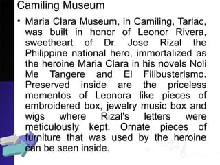 Camiling Museum
• Maria Clara Museum, in Camiling, Tarlac,
was built in honor of Leonor Rivera,
sweetheart of Dr. Jose Rizal the
Philippine national hero, immortalized as
the heroine Maria Clara in his novels Noli
Me Tangere and El Filibusterismo.
Preserved inside are the priceless
mementos of Leonora like pieces of
embroidered box, jewelry music box and
wigs where Rizal's letters were
meticulously kept. Ornate pieces of
furniture that was used by the heroine
can be seen inside.
 
