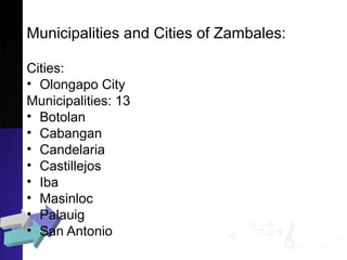 Municipalities and Cities of Zambales:
Cities:
• Olongapo City
Municipalities: 13
• Botolan
• Cabangan
• Candelaria
• Castillejos
• Iba
• Masinloc
• Palauig
• San Antonio
 