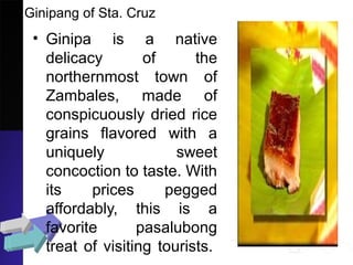 Ginipang of Sta. Cruz
• Ginipa is a native
delicacy of the
northernmost town of
Zambales, made of
conspicuously dried rice
grains flavored with a
uniquely sweet
concoction to taste. With
its prices pegged
affordably, this is a
favorite pasalubong
treat of visiting tourists.
 