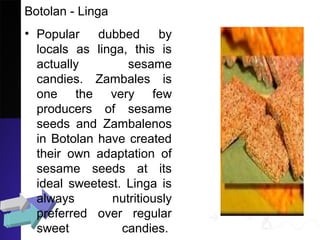 Botolan - Linga
• Popular dubbed by
locals as linga, this is
actually sesame
candies. Zambales is
one the very few
producers of sesame
seeds and Zambalenos
in Botolan have created
their own adaptation of
sesame seeds at its
ideal sweetest. Linga is
always nutritiously
preferred over regular
sweet candies.
 