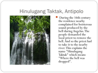 Hinulugang Taktak, Antipolo
 During the 16th century
the residence nearby
complained for boisterous
sound produced by the
bell during Angelus.The
people demanded the
local priest to remove the
bell.And so the priest had
to take it to the nearby
river.This explains the
name "Hinulugang
Taktak" which means
"Where the bell was
dropped".
 