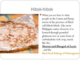 Hibok-hibok
What you see here is what
people in the Cainta andTaytay
towns of the province of Rizal
call Hibok-hibok. Like most
Philippine native desserts, it is
formed through pounded
glutinous rice or some from of
carbohydrate rich crop, much
like the 
Moron and Binagol of Leyte
 and the 
Bud-bod Kabog of Dumaguete
.
 
