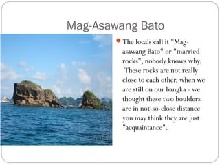 Mag-Asawang Bato
The locals call it "Mag-
asawang Bato" or "married
rocks", nobody knows why.
 These rocks are not really
close to each other, when we
are still on our bangka - we
thought these two boulders
are in not-so-close distance
you may think they are just
"acquaintance". 
 