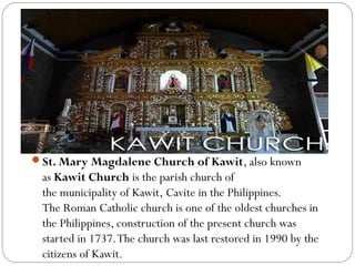 St. Mary Magdalene Church of Kawit, also known
as Kawit Church is the parish church of
the municipality of Kawit, Cavite in the Philippines.
The Roman Catholic church is one of the oldest churches in
the Philippines, construction of the present church was
started in 1737.The church was last restored in 1990 by the
citizens of Kawit.
 
