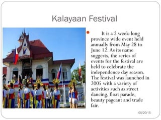 05/20/15
 It is a 2 week-long
province wide event held
annually from May 28 to
June 12.As its name
suggests, the series of
events for the festival are
held to celebrate the
independence day season.
The festival was launched in
2005 with a variety of
activities such as street
dancing, float parade,
beauty pageant and trade
fair.
Kalayaan Festival
 