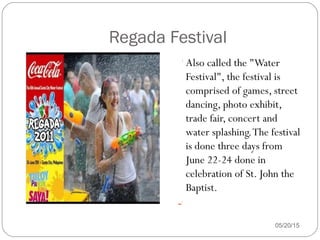 05/20/15
Also called the "Water
Festival", the festival is
comprised of games, street
dancing, photo exhibit,
trade fair, concert and
water splashing.The festival
is done three days from
June 22-24 done in
celebration of St. John the
Baptist.

Regada Festival
 