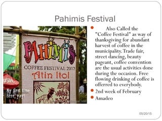 05/20/15
Pahimis Festival
 Also Called the
"Coffee Festival" as way of
thanksgiving for abundant
harvest of coffee in the
municipality.Trade fair,
street dancing, beauty
pageant, coffee convention
are the usual activities done
during the occasion. Free
flowing drinking of coffee is
offerred to everybody.
2nd week of February
Amadeo
 