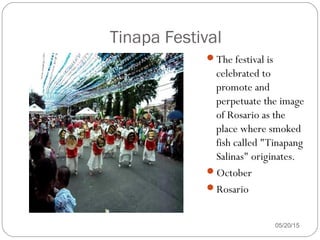 05/20/15
Tinapa Festival
The festival is
celebrated to
promote and
perpetuate the image
of Rosario as the
place where smoked
fish called "Tinapang
Salinas" originates.
October
Rosario
 