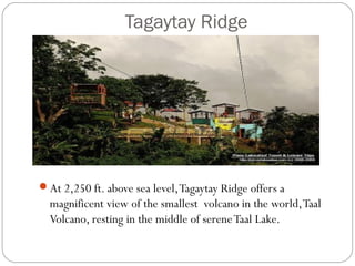 Tagaytay Ridge
At 2,250 ft. above sea level,Tagaytay Ridge offers a
magnificent view of the smallest  volcano in the world,Taal
Volcano, resting in the middle of sereneTaal Lake. 
 