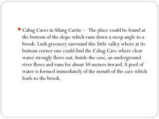 Cabag Caves in Silang Cavite –  The place could be found at
the bottom of the slope which runs down a steep angle to a
brook. Lush greenery surround this little valley where at its
bottom corner one could find the Cabag Cave where clear
water strongly flows out. Inside the cave, an underground
river flows and runs for about 50 meters inward.A pool of
water is formed immediately of the mouth of the cave which
leads to the brook.
 