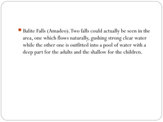 Balite Falls (Amadeo).Two falls could actually be seen in the
area, one which flows naturally, gushing strong clear water
while the other one is outfitted into a pool of water with a
deep part for the adults and the shallow for the children.
 