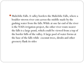Malicbilic Falls.A valley borders the Malicbilic Falls, where a
boulder strewn river cuts across the middle made by the
gushing water from the falls.While at one far end of the river
is the NAIA irrigation project, the other river route nearer
the falls is a large pond, which could be viewed from a top of
the border hills of the valley.A large pool of water forms at
the base of the falls while  coconut trees, shrubs and other
greenery flank its sides
 