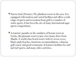 PuertoAzul (Ternate).The plushiest resort in the area. It is
equipped with modern and varied facilities and offers a wide
range of sports and recreation from golf to a number of
water sports. It has been the site of many international aqua
sports competitions.
A tourists’ paradise in the outskirts ofTernate town in
Cavite, this pleasant resort is just a few hours drive from
Manila.A world-class beach resort with it’s seven coves,
black sandy beaches, luxurious accommodations, a famous
golf course and good restaurants. It features facilities for surf
and turf sports, and many other activities.
 
