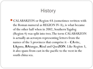 History
CALABARZON or Region 4A (sometimes written with
the Roman numeral as REGION IV-A), is what became
of the other half when in 2002, SouthernTagalog
(Region 4) was split into two.The term CALABARZON
is actually an acronym representing letters from the
names of the 5 provinces that comprise it – CAvite,
LAguna, BAtangas, Rizal and QueZON. Like Region 3,
it also spans from east in the pacific to the west in the
south china sea.
 