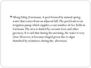 UlongTubig (Carmona).A pool formed by natural spring
water that comes from an adjacent hill.The pool leads to an
irrigation pump which supplies a vast number of rice fields in
Carmona.The area is shaded by coconut trees and other
greenery. It is said that during the morning, the water is very
clear. However, it becomes tinged green due to algae
disturbed by swimmers during the afternoon.
 