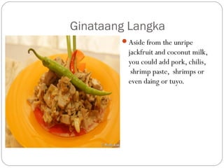 Ginataang Langka
Aside from the unripe
jackfruit and coconut milk,
you could add pork, chilis,
 shrimp paste,  shrimps or
even daing or tuyo.
 