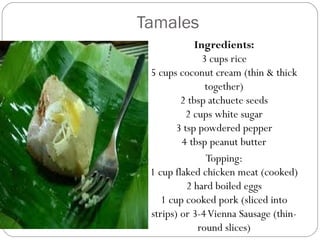 Tamales
Ingredients:
3 cups rice
5 cups coconut cream (thin & thick
together)
2 tbsp atchuete seeds
2 cups white sugar
3 tsp powdered pepper
4 tbsp peanut butter
Topping:
1 cup flaked chicken meat (cooked)
2 hard boiled eggs
1 cup cooked pork (sliced into
strips) or 3-4Vienna Sausage (thin-
round slices)
 