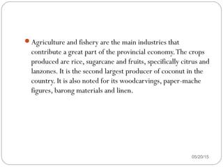 Agriculture and fishery are the main industries that
contribute a great part of the provincial economy.The crops
produced are rice, sugarcane and fruits, specifically citrus and
lanzones. It is the second largest producer of coconut in the
country. It is also noted for its woodcarvings, paper-mache
figures, barong materials and linen.
05/20/15
 
