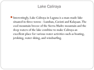 Lake Caliraya
Interestingly, Lake Caliraya in Laguna is a man-made lake
situated in three towns - Lumban, Cavinti and Kalayaan.The
cool mountain breeze of the Sierra Madre mountain and the
deep waters of the lake combine to make Caliraya an
excellent place for various water activities such as boating,
jetskiing, water skiing, and windsurfing.
 